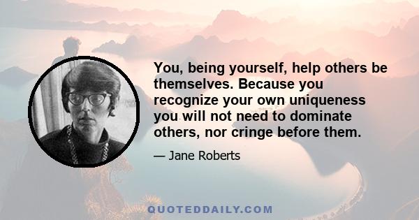 You, being yourself, help others be themselves. Because you recognize your own uniqueness you will not need to dominate others, nor cringe before them.