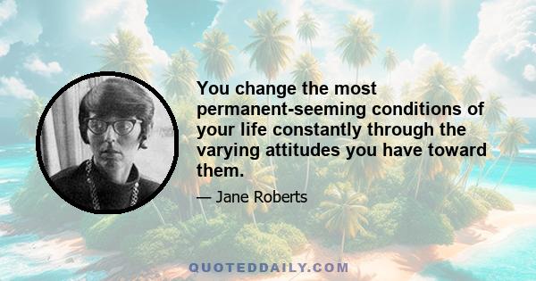 You change the most permanent-seeming conditions of your life constantly through the varying attitudes you have toward them.