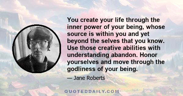 You create your life through the inner power of your being, whose source is within you and yet beyond the selves that you know. Use those creative abilities with understanding abandon. Honor yourselves and move through