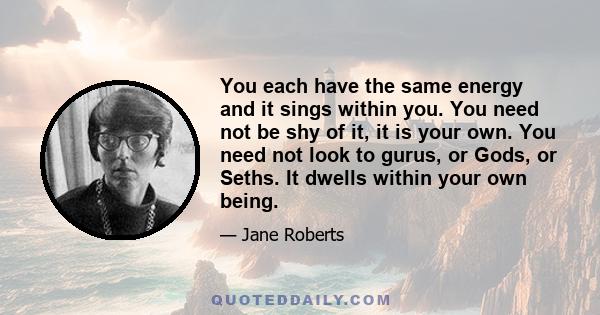 You each have the same energy and it sings within you. You need not be shy of it, it is your own. You need not look to gurus, or Gods, or Seths. It dwells within your own being.