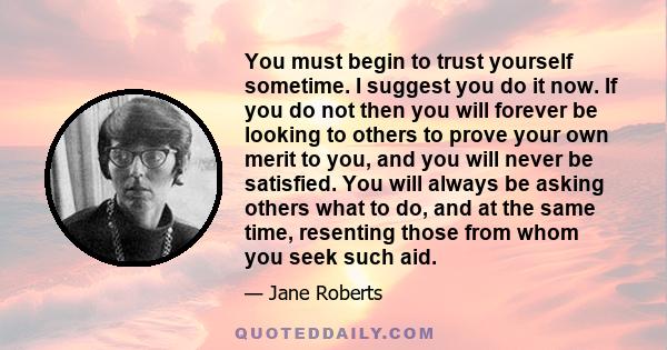 You must begin to trust yourself sometime. I suggest you do it now. If you do not then you will forever be looking to others to prove your own merit to you, and you will never be satisfied. You will always be asking