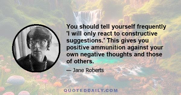 You should tell yourself frequently 'I will only react to constructive suggestions.' This gives you positive ammunition against your own negative thoughts and those of others.