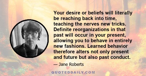 Your desire or beliefs will literally be reaching back into time, teaching the nerves new tricks. Definite reorganizations in that past will occur in your present, allowing you to behave in entirely new fashions.