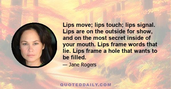 Lips move; lips touch; lips signal. Lips are on the outside for show, and on the most secret inside of your mouth. Lips frame words that lie. Lips frame a hole that wants to be filled.