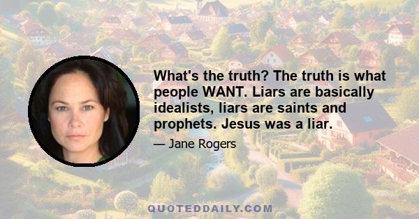 What's the truth? The truth is what people WANT. Liars are basically idealists, liars are saints and prophets. Jesus was a liar.