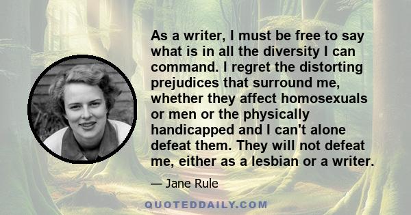 As a writer, I must be free to say what is in all the diversity I can command. I regret the distorting prejudices that surround me, whether they affect homosexuals or men or the physically handicapped and I can't alone