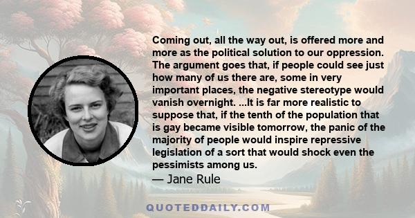 Coming out, all the way out, is offered more and more as the political solution to our oppression. The argument goes that, if people could see just how many of us there are, some in very important places, the negative