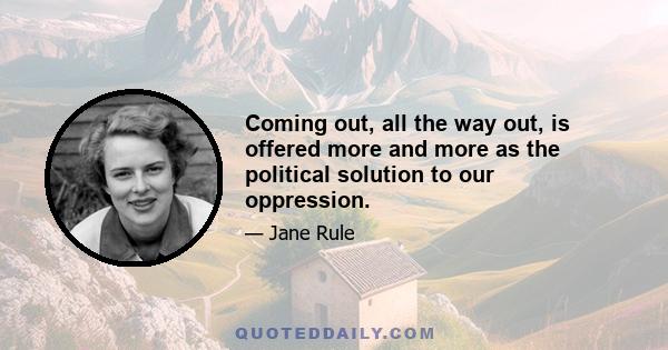 Coming out, all the way out, is offered more and more as the political solution to our oppression.