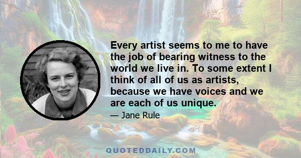 Every artist seems to me to have the job of bearing witness to the world we live in. To some extent I think of all of us as artists, because we have voices and we are each of us unique.