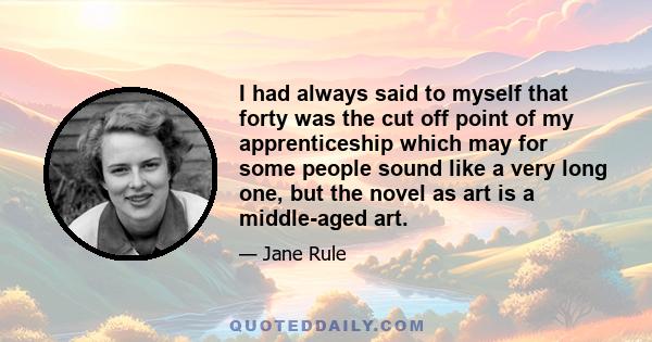 I had always said to myself that forty was the cut off point of my apprenticeship which may for some people sound like a very long one, but the novel as art is a middle-aged art.