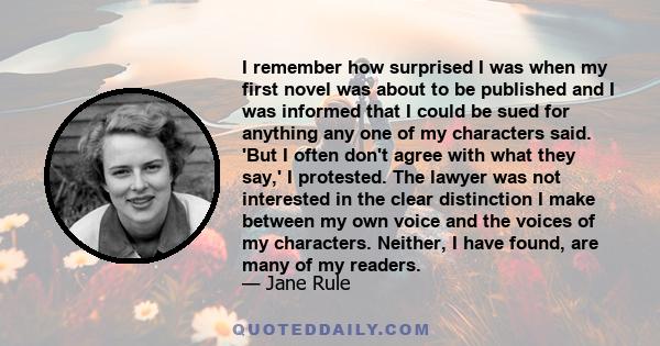 I remember how surprised I was when my first novel was about to be published and I was informed that I could be sued for anything any one of my characters said. 'But I often don't agree with what they say,' I protested. 