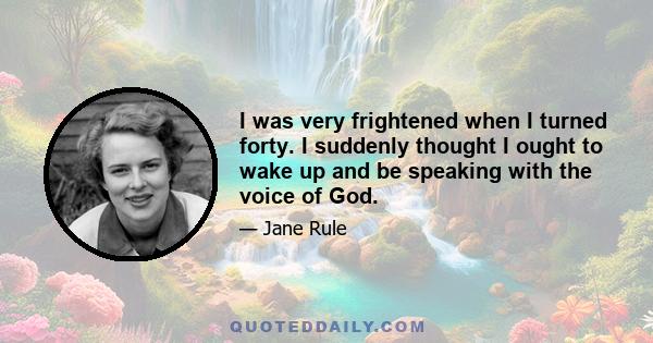 I was very frightened when I turned forty. I suddenly thought I ought to wake up and be speaking with the voice of God.