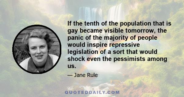 If the tenth of the population that is gay became visible tomorrow, the panic of the majority of people would inspire repressive legislation of a sort that would shock even the pessimists among us.