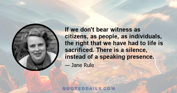 If we don't bear witness as citizens, as people, as individuals, the right that we have had to life is sacrificed. There is a silence, instead of a speaking presence.