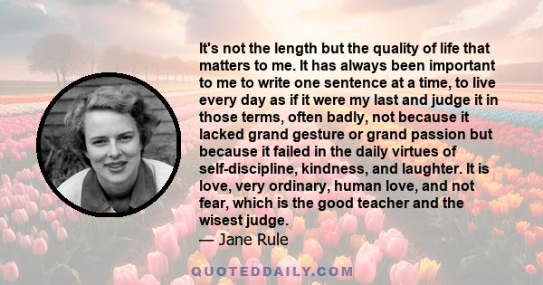 It's not the length but the quality of life that matters to me. It has always been important to me to write one sentence at a time, to live every day as if it were my last and judge it in those terms, often badly, not