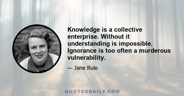 Knowledge is a collective enterprise. Without it understanding is impossible. Ignorance is too often a murderous vulnerability.