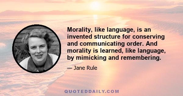 Morality, like language, is an invented structure for conserving and communicating order. And morality is learned, like language, by mimicking and remembering.