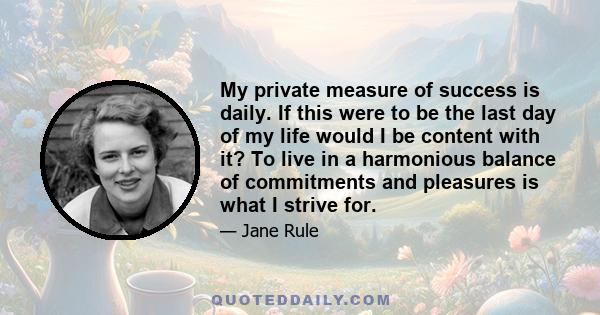 My private measure of success is daily. If this were to be the last day of my life would I be content with it? To live in a harmonious balance of commitments and pleasures is what I strive for.