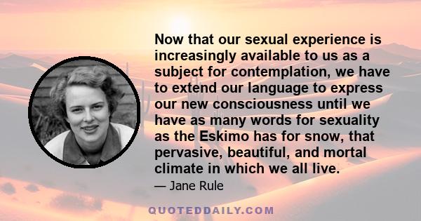 Now that our sexual experience is increasingly available to us as a subject for contemplation, we have to extend our language to express our new consciousness until we have as many words for sexuality as the Eskimo has