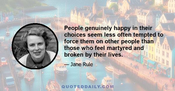 People genuinely happy in their choices seem less often tempted to force them on other people than those who feel martyred and broken by their lives.