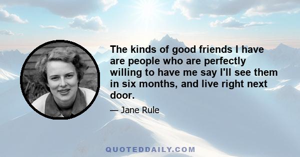 The kinds of good friends I have are people who are perfectly willing to have me say I'll see them in six months, and live right next door.