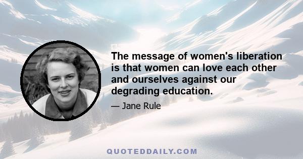 The message of women's liberation is that women can love each other and ourselves against our degrading education.