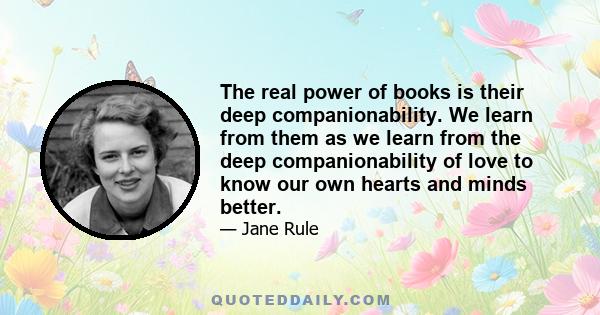 The real power of books is their deep companionability. We learn from them as we learn from the deep companionability of love to know our own hearts and minds better.