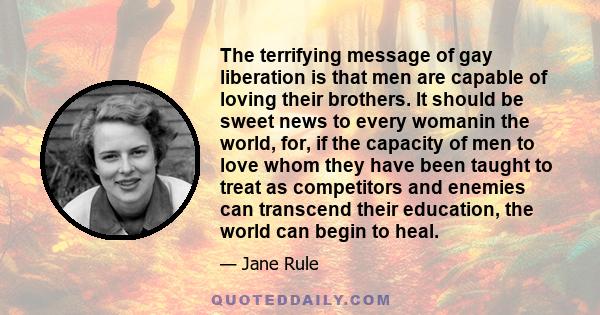 The terrifying message of gay liberation is that men are capable of loving their brothers. It should be sweet news to every womanin the world, for, if the capacity of men to love whom they have been taught to treat as