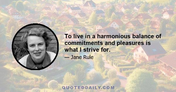 To live in a harmonious balance of commitments and pleasures is what I strive for.