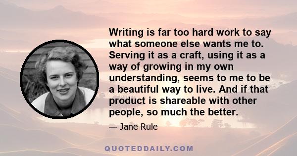 Writing is far too hard work to say what someone else wants me to. Serving it as a craft, using it as a way of growing in my own understanding, seems to me to be a beautiful way to live. And if that product is shareable 