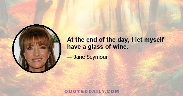 At the end of the day, I let myself have a glass of wine.