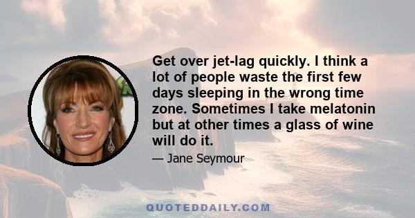 Get over jet-lag quickly. I think a lot of people waste the first few days sleeping in the wrong time zone. Sometimes I take melatonin but at other times a glass of wine will do it.