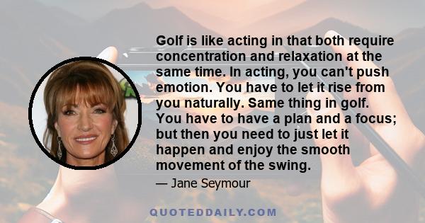 Golf is like acting in that both require concentration and relaxation at the same time. In acting, you can't push emotion. You have to let it rise from you naturally. Same thing in golf. You have to have a plan and a