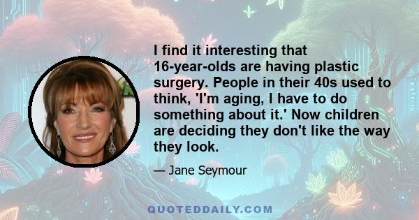 I find it interesting that 16-year-olds are having plastic surgery. People in their 40s used to think, 'I'm aging, I have to do something about it.' Now children are deciding they don't like the way they look.