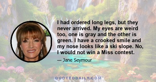 I had ordered long legs, but they never arrived. My eyes are weird too, one is gray and the other is green. I have a crooked smile and my nose looks like a ski slope. No, I would not win a Miss contest.