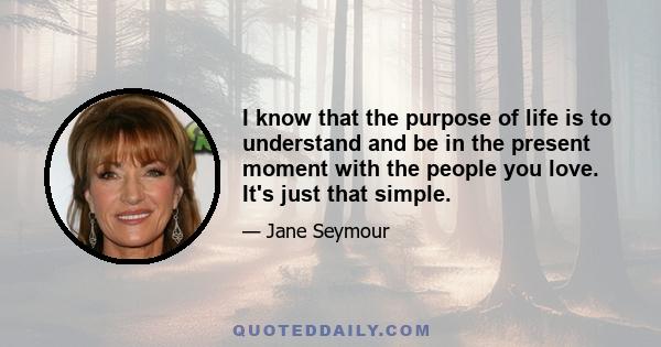 I know that the purpose of life is to understand and be in the present moment with the people you love. It's just that simple.