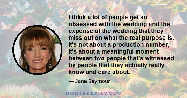 I think a lot of people get so obsessed with the wedding and the expense of the wedding that they miss out on what the real purpose is. It's not about a production number, it's about a meaningful moment between two