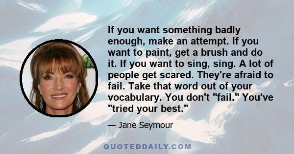 If you want something badly enough, make an attempt. If you want to paint, get a brush and do it. If you want to sing, sing. A lot of people get scared. They're afraid to fail. Take that word out of your vocabulary. You 