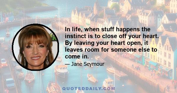 In life, when stuff happens the instinct is to close off your heart. By leaving your heart open, it leaves room for someone else to come in.