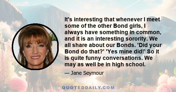 It's interesting that whenever I meet some of the other Bond girls, I always have something in common, and it is an interesting sorority. We all share about our Bonds. 'Did your Bond do that?' 'Yes mine did!' So it is