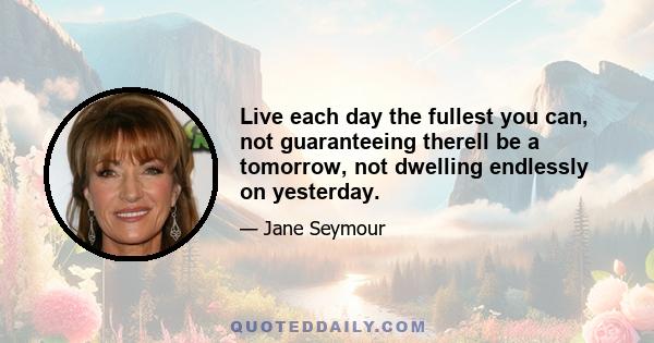 Live each day the fullest you can, not guaranteeing therell be a tomorrow, not dwelling endlessly on yesterday.