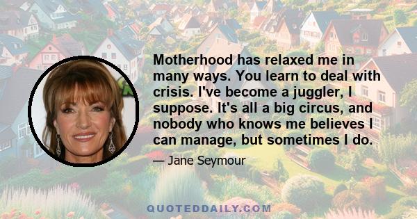 Motherhood has relaxed me in many ways. You learn to deal with crisis. I've become a juggler, I suppose. It's all a big circus, and nobody who knows me believes I can manage, but sometimes I do.