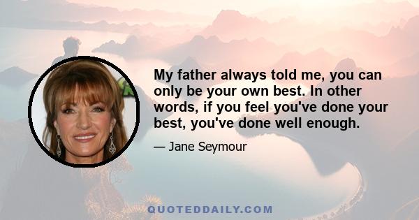 My father always told me, you can only be your own best. In other words, if you feel you've done your best, you've done well enough.