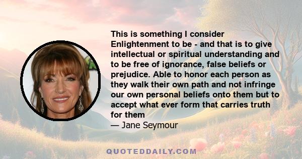 This is something I consider Enlightenment to be - and that is to give intellectual or spiritual understanding and to be free of ignorance, false beliefs or prejudice. Able to honor each person as they walk their own