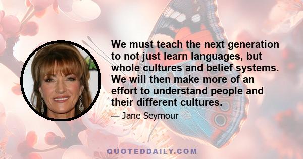 We must teach the next generation to not just learn languages, but whole cultures and belief systems. We will then make more of an effort to understand people and their different cultures.