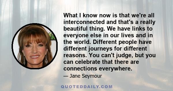 What I know now is that we're all interconnected and that's a really beautiful thing. We have links to everyone else in our lives and in the world. Different people have different journeys for different reasons. You