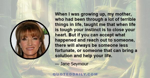 When I was growing up, my mother, who had been through a lot of terrible things in life, taught me that when life is tough your instinct is to close your heart. But if you can accept what happened and reach out to