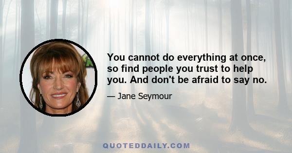 You cannot do everything at once, so find people you trust to help you. And don't be afraid to say no.