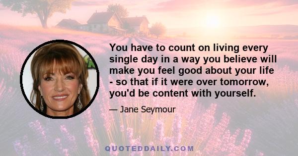 You have to count on living every single day in a way you believe will make you feel good about your life - so that if it were over tomorrow, you'd be content with yourself.