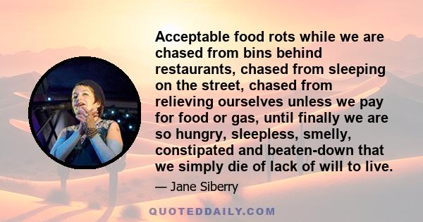 Acceptable food rots while we are chased from bins behind restaurants, chased from sleeping on the street, chased from relieving ourselves unless we pay for food or gas, until finally we are so hungry, sleepless,